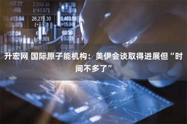 升宏网 国际原子能机构：美伊会谈取得进展但“时间不多了”
