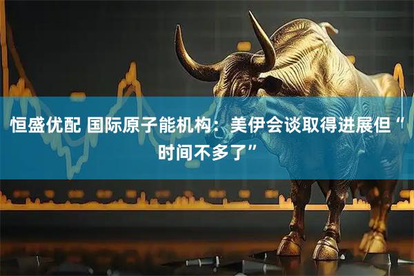 恒盛优配 国际原子能机构：美伊会谈取得进展但“时间不多了”