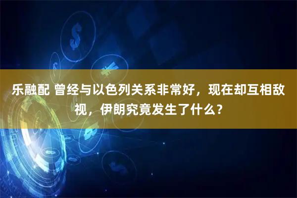 乐融配 曾经与以色列关系非常好，现在却互相敌视，伊朗究竟发生了什么？