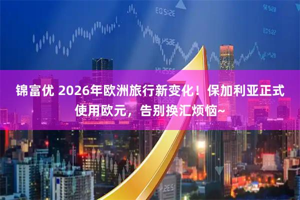 锦富优 2026年欧洲旅行新变化！保加利亚正式使用欧元，告别换汇烦恼~