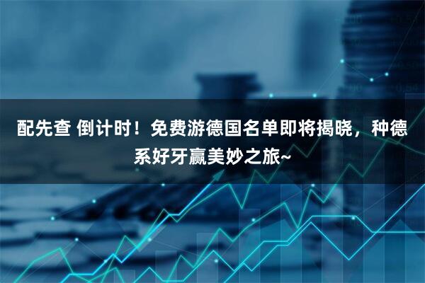 配先查 倒计时！免费游德国名单即将揭晓，种德系好牙赢美妙之旅~