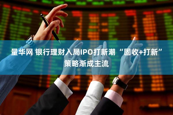 量华网 银行理财入局IPO打新潮 “固收+打新”策略渐成主流