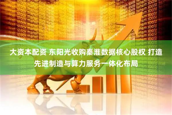 大资本配资 东阳光收购秦淮数据核心股权 打造先进制造与算力服务一体化布局
