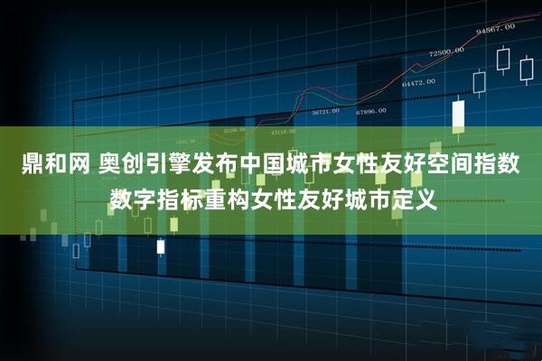 鼎和网 奥创引擎发布中国城市女性友好空间指数 数字指标重构女性友好城市定义