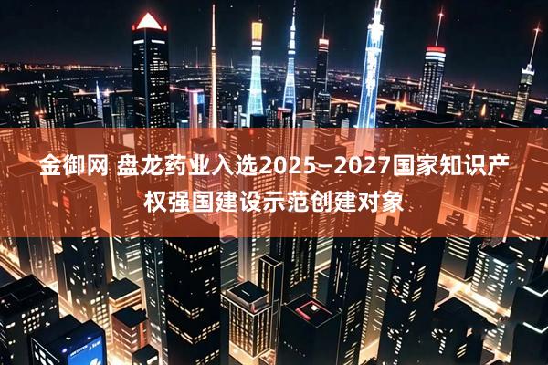 金御网 盘龙药业入选2025—2027国家知识产权强国建设示范创建对象
