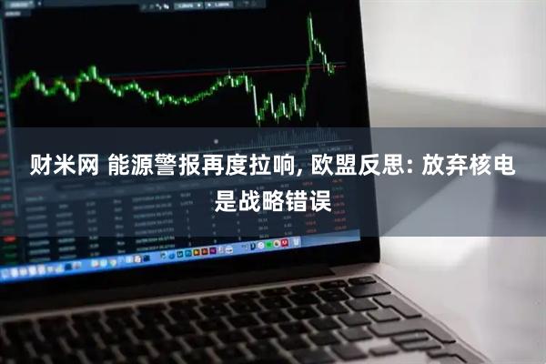 财米网 能源警报再度拉响, 欧盟反思: 放弃核电是战略错误