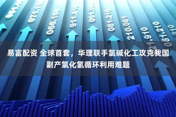 易富配资 全球首套，华理联手氯碱化工攻克我国副产氯化氢循环利用难题