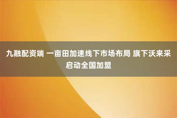 九融配资端 一亩田加速线下市场布局 旗下沃来采启动全国加盟