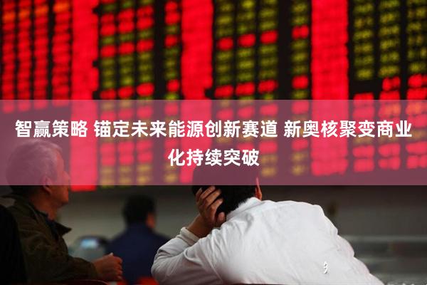 智赢策略 锚定未来能源创新赛道 新奥核聚变商业化持续突破