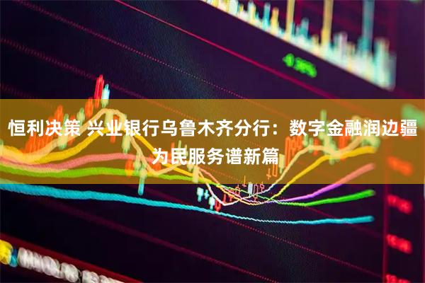 恒利决策 兴业银行乌鲁木齐分行：数字金融润边疆 为民服务谱新篇