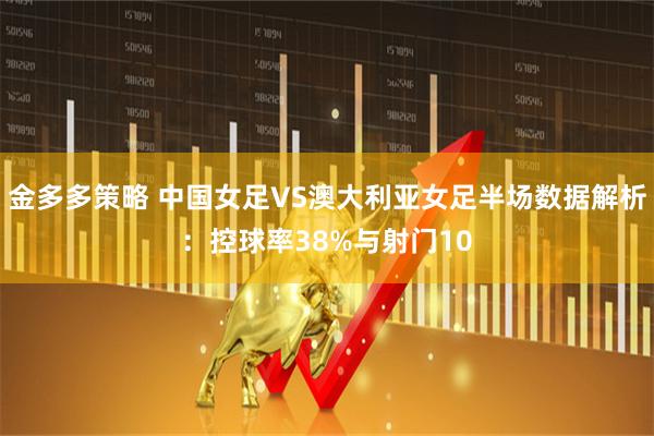 金多多策略 中国女足VS澳大利亚女足半场数据解析：控球率38%与射门10