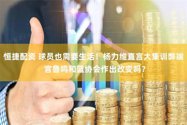 恒捷配资 球员也需要生活！杨力维直言大集训弊端 宫鲁鸣和篮协会作出改变吗？