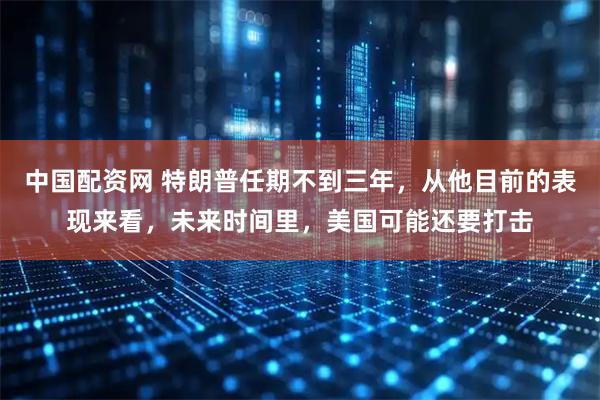 中国配资网 特朗普任期不到三年，从他目前的表现来看，未来时间里，美国可能还要打击