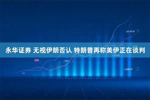 永华证券 无视伊朗否认 特朗普再称美伊正在谈判