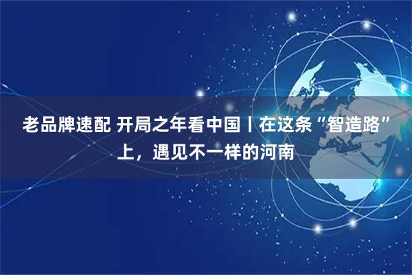 老品牌速配 开局之年看中国丨在这条“智造路”上，遇见不一样的河南