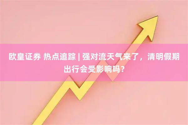 欧皇证券 热点追踪 | 强对流天气来了，清明假期出行会受影响吗？