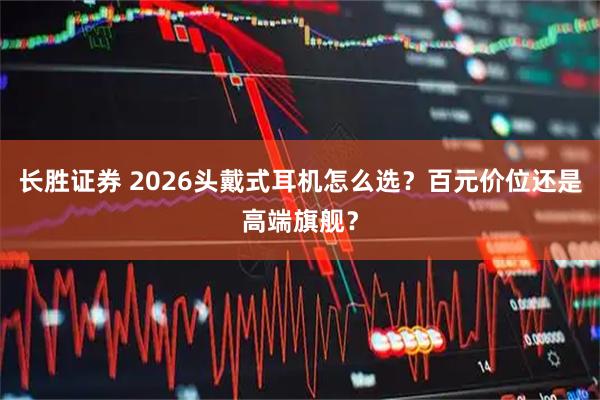 长胜证券 2026头戴式耳机怎么选？百元价位还是高端旗舰？