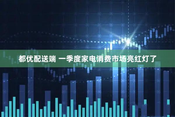 都优配送端 一季度家电消费市场亮红灯了