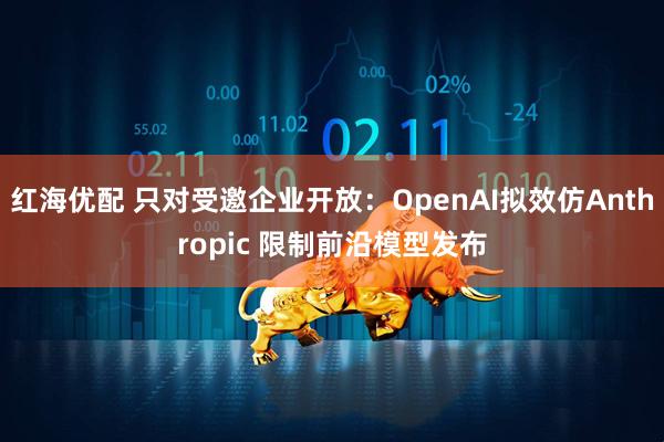红海优配 只对受邀企业开放：OpenAI拟效仿Anthropic 限制前沿模型发布