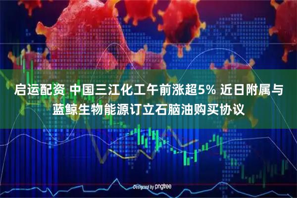 启运配资 中国三江化工午前涨超5% 近日附属与蓝鲸生物能源订立石脑油购买协议