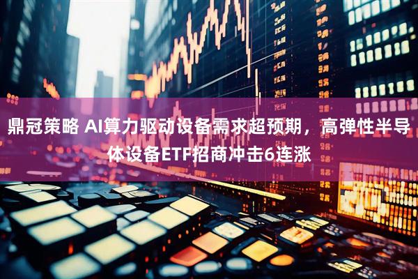 鼎冠策略 AI算力驱动设备需求超预期，高弹性半导体设备ETF招商冲击6连涨