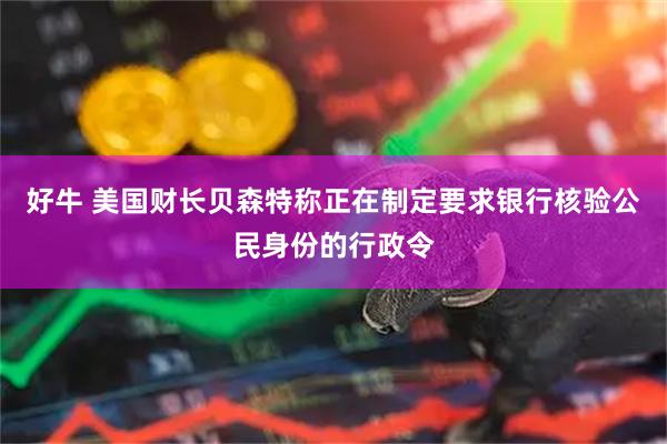 好牛 美国财长贝森特称正在制定要求银行核验公民身份的行政令