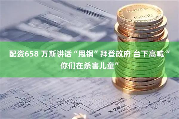 配资658 万斯讲话“甩锅”拜登政府 台下高喊“你们在杀害儿童”