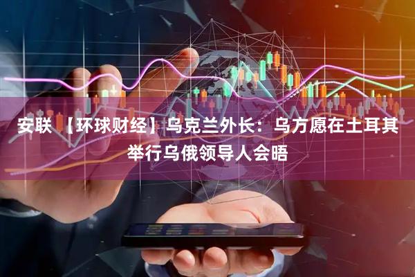 安联 【环球财经】乌克兰外长：乌方愿在土耳其举行乌俄领导人会晤