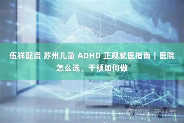 伍祥配资 苏州儿童 ADHD 正规就医指南｜医院怎么选、干预如何做
