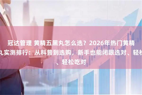 冠达管理 黄精五黑丸怎么选？2026年热门黄精五黑丸实测排行：从科普到选购，新手也能闭眼选对、轻松吃对