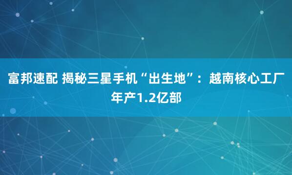 富邦速配 揭秘三星手机“出生地”：越南核心工厂年产1.2亿部