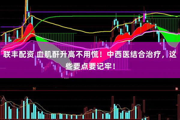 联丰配资 血肌酐升高不用慌！中西医结合治疗，这些要点要记牢！