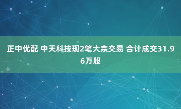 正中优配 中天科技现2笔大宗交易 合计成交31.96万股