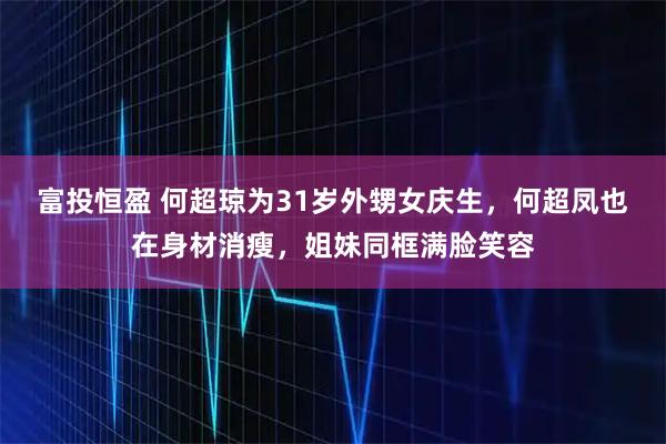 富投恒盈 何超琼为31岁外甥女庆生，何超凤也在身材消瘦，姐妹同框满脸笑容