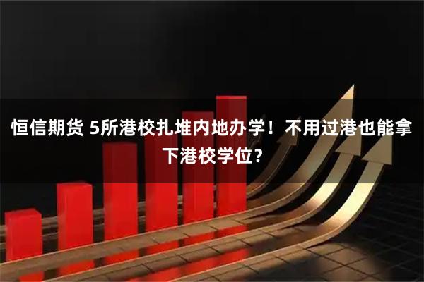 恒信期货 5所港校扎堆内地办学!不用过港也能拿下港校学位?