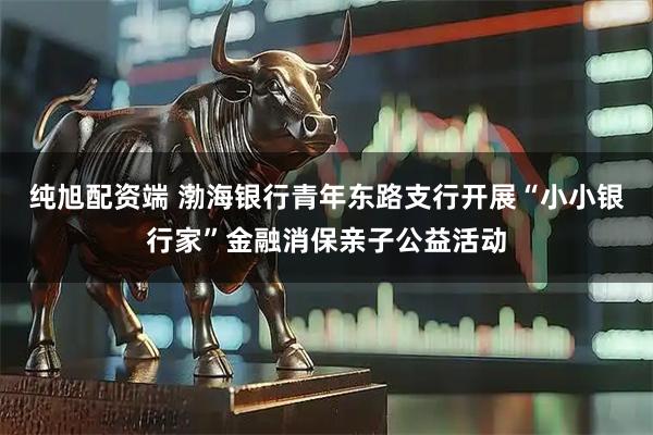 纯旭配资端 渤海银行青年东路支行开展“小小银行家”金融消保亲子公益活动