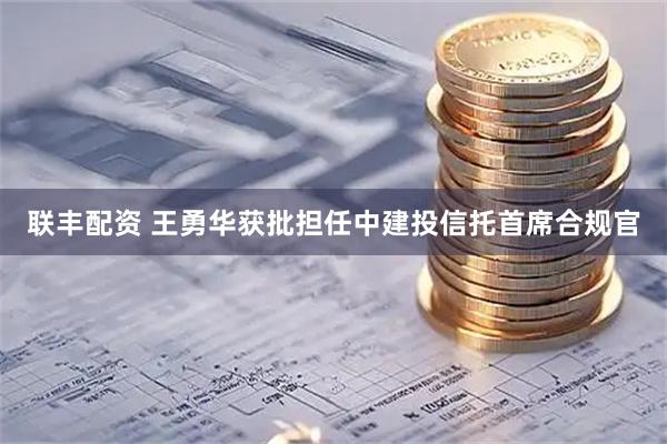 联丰配资 王勇华获批担任中建投信托首席合规官
