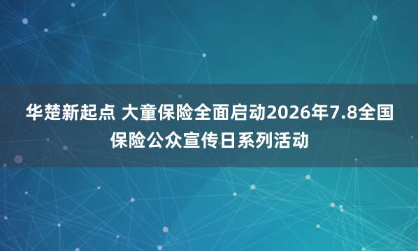 华楚新起点 大童保险全面启动2026年7.8全国保险公众宣传日系列活动