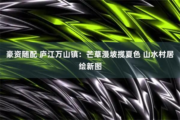 豪资随配 庐江万山镇:芒草漫坡揽夏色 山水村居绘新图
