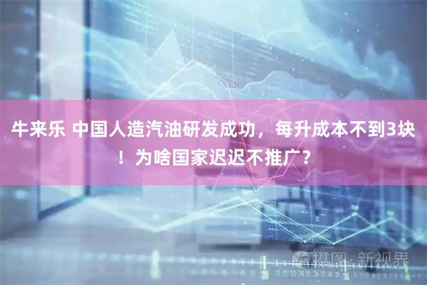 牛来乐 中国人造汽油研发成功，每升成本不到3块！为啥国家迟迟不推广？