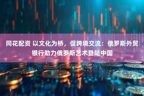 同花配资 以文化为桥，促跨境交流：俄罗斯外贸银行助力俄罗斯艺术登陆中国
