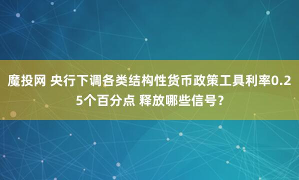 魔投网 央行下调各类结构性货币政策工具利率0.25个百分点 释放哪些信号？