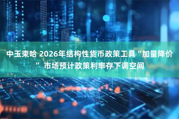 中玉束哈 2026年结构性货币政策工具“加量降价” 市场预计政策利率存下调空间