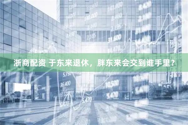 浙商配资 于东来退休，胖东来会交到谁手里？