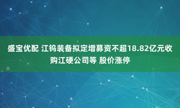 盛宝优配 江钨装备拟定增募资不超18.82亿元收购江硬公司等 股价涨停