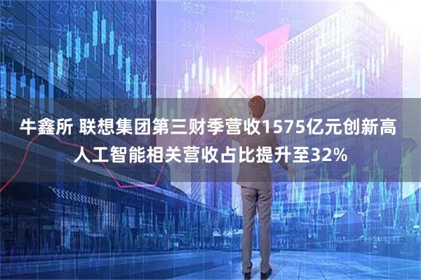 牛鑫所 联想集团第三财季营收1575亿元创新高 人工智能相关营收占比提升至32%