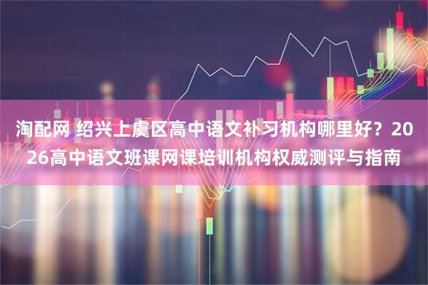 淘配网 绍兴上虞区高中语文补习机构哪里好？2026高中语文班课网课培训机构权威测评与指南