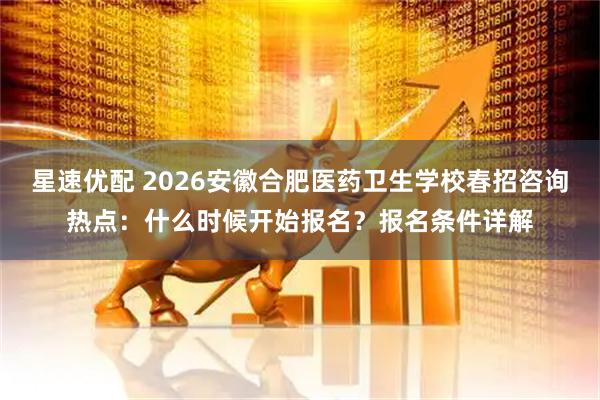 星速优配 2026安徽合肥医药卫生学校春招咨询热点：什么时候开始报名？报名条件详解