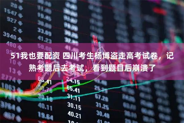 51我也要配资 四川考生杨博盗走高考试卷，记熟考题后去考试，看到题目后崩溃了