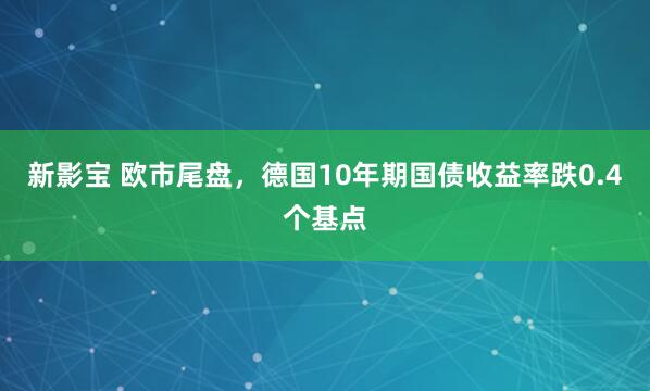 新影宝 欧市尾盘，德国10年期国债收益率跌0.4个基点